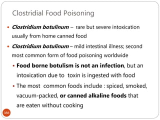 Clostridial Food Poisoning
388
 Clostridium botulinum – rare but severe intoxication
usually from home canned food
 Clostridium botulinum – mild intestinal illness; second
most common form of food poisoning worldwide
 Food borne botulism is not an infection, but an
intoxication due to toxin is ingested with food
 The most common foods include : spiced, smoked,
vacuum-packed, or canned alkaline foods that
are eaten without cooking
 