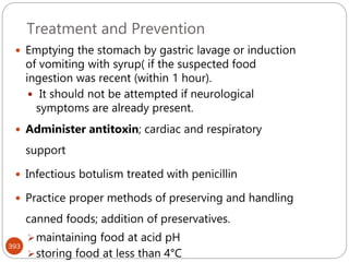 Treatment and Prevention
393
 Emptying the stomach by gastric lavage or induction
of vomiting with syrup( if the suspected food
ingestion was recent (within 1 hour).
 It should not be attempted if neurological
symptoms are already present.
 Administer antitoxin; cardiac and respiratory
support
 Infectious botulism treated with penicillin
 Practice proper methods of preserving and handling
canned foods; addition of preservatives.
maintaining food at acid pH
storing food at less than 4°C
 