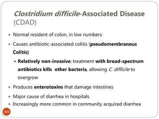 Clostridium difficile-Associated Disease
(CDAD)
394
 Normal resident of colon, in low numbers
 Causes antibiotic-associated colitis (pseudomembranous
Colitis)
 Relatively non-invasive; treatment with broad-spectrum
antibiotics kills other bacteria, allowing C. difficile to
overgrow
 Produces enterotoxins that damage intestines
 Major cause of diarrhea in hospitals
 Increasingly more common in community acquired diarrhea
 