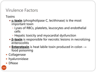 Virulence Factors
399
Toxins
  toxin (phospholipase C, lecithinase) is the most
important toxin
 Lyses of RBCs, platelets, leucocytes and endothelial
cells
 Hepatic toxicity and myocardial dysfunction
 -toxin is responsible for necrotic lesions in necrotizing
enterocolitis
 Enterotoxin is heat labile toxin produced in colon →
food poisoning
 Collagenase
 hyaluronidase
 DNase
 