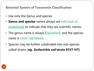 Binomial System of Taxonomic Classification
40
 Use only the Genus and species
 Genus and species names always are italicized (or
underlined) to indicate that they are scientific names.
 The genus name is always Capitalized, and the species
name is never capitalized.
 Species may be further subdivided into sub-species
called strains (eg. Escherichia coli strain 0157-H7)
 