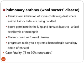 412
Pulmonary anthrax (wool sorters' disease)
 Results from inhalation of spore-containing dust where
animal hair or hides are being handled.
 Spore germinate in the lung and spreads leads to a fatal
septicemia or meningitis
 The most serious form of disease
 progresses rapidly to a systemic hemorrhagic pathology
and is often fatal
 Case fatality: 75 to 90% (untreated)
 