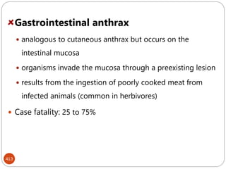 413
Gastrointestinal anthrax
 analogous to cutaneous anthrax but occurs on the
intestinal mucosa
 organisms invade the mucosa through a preexisting lesion
 results from the ingestion of poorly cooked meat from
infected animals (common in herbivores)
 Case fatality: 25 to 75%
 