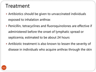415
Treatment
 Antibiotics should be given to unvaccinated individuals
exposed to inhalation anthrax
 Penicillin, tetracyclines and fluoroquinolones are effective if
administered before the onset of lymphatic spread or
septicemia, estimated to be about 24 hours
 Antibiotic treatment is also known to lessen the severity of
disease in individuals who acquire anthrax through the skin
 