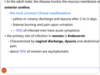 428
 In the adult male, the disease involve the mucous membrane of
anterior urethra.
 the most common Clinical manifestations
 yellow or creamy discharge and dysuria after 2-to-5 days.
 Intense burning and pain upon urination.
 ~ 95% of infected men have acute symptoms.
 the primary site of infection in women is Endocervix
 Characterized by vaginal discharge, dysuria and abdominal
pain.
 about 50% of women are asymptomatic
 