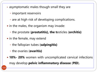 429
• asymptomatic males though small they are
 important reservoirs
 are at high risk of developing complications.
 in the males, the organism may invade:
 the prostate (prostatitis), the testicles (orchitis)
 in the female, may extend
 the fallopian tubes (salpingitis)
 the ovaries (ovaritis)
 10%- 20% women with uncomplicated cervical infections
may develop pelvic inflammatory disease (PID).
 