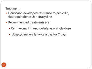 432
Treatment
 Gonococci developed resistance to penicillin,
fluoroquinolones & tetracycline
 Recommended treatments are
 Ceftriaxone, intramuscularly as a single dose
 doxycycline, orally twice a day for 7 days
 