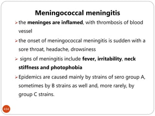 434
Meningococcal meningitis
the meninges are inflamed, with thrombosis of blood
vessel
the onset of meningococcal meningitis is sudden with a
sore throat, headache, drowsiness
 signs of meningitis include fever, irritability, neck
stiffness and photophobia
Epidemics are caused mainly by strains of sero group A,
sometimes by B strains as well and, more rarely, by
group C strains.
 