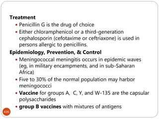 435
Treatment
 Penicillin G is the drug of choice
 Either chloramphenicol or a third-generation
cephalosporin (cefotaxime or ceftriaxone) is used in
persons allergic to penicillins.
Epidemiology, Prevention, & Control
 Meningococcal meningitis occurs in epidemic waves
(eg, in military encampments, and in sub-Saharan
Africa)
 Five to 30% of the normal population may harbor
meningococci
 Vaccine for groups A, C, Y, and W-135 are the capsular
polysaccharides
 group B vaccines with mixtures of antigens
 