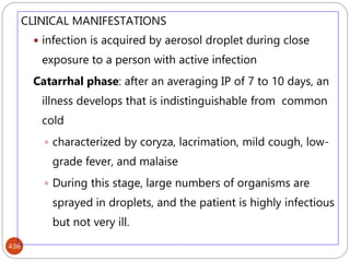 438
CLINICAL MANIFESTATIONS
 infection is acquired by aerosol droplet during close
exposure to a person with active infection
Catarrhal phase: after an averaging IP of 7 to 10 days, an
illness develops that is indistinguishable from common
cold
 characterized by coryza, lacrimation, mild cough, low-
grade fever, and malaise
 During this stage, large numbers of organisms are
sprayed in droplets, and the patient is highly infectious
but not very ill.
 
