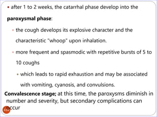 439
 after 1 to 2 weeks, the catarrhal phase develop into the
paroxysmal phase:
 the cough develops its explosive character and the
characteristic "whoop" upon inhalation.
 more frequent and spasmodic with repetitive bursts of 5 to
10 coughs
 which leads to rapid exhaustion and may be associated
with vomiting, cyanosis, and convulsions.
Convalescence stage; at this time, the paroxysms diminish in
number and severity, but secondary complications can
occur
 