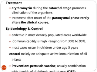 440
Treatment
 erythromycin during the catarrhal stage promotes
elimination of the organisms
 treatment after onset of the paroxysmal phase rarely
alters the clinical course.
Epidemiology & Control
 endemic in most densely populated areas worldwide.
 Communicability is high, ranging from 30% to 90%.
 most cases occur in children under age 5 years
control mainly on adequate active immunization of all
infants
 Prevention: pertussis vaccine, usually combination
 