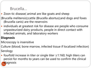 Brucella…
442
 Zoon tic disease( animal are like goats and sheep
(Brucella melitensis);cattle (Brucella abortus);and dogs and foxes
(Brucella canis) are the reservoirs
 individuals at greatest risk for disease are people who consume
unpasteurized dairy products, people in direct contact with
infected animals, and laboratory workers
Diagnosis
Microscopy is insensitive
Culture (blood, bone marrow, infected tissue if localized infection)
Serology
 fourfold increase in titer or single titer ≥1:160; high titers can
persist for months to years can be used to confirm the clinical
diagnosis
 