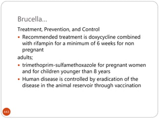 Brucella…
443
Treatment, Prevention, and Control
 Recommended treatment is doxycycline combined
with rifampin for a minimum of 6 weeks for non
pregnant
adults;
 trimethoprim-sulfamethoxazole for pregnant women
and for children younger than 8 years
 Human disease is controlled by eradication of the
disease in the animal reservoir through vaccination
 