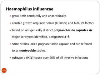 445
Haemophilus influenzae
 grow both aerobically and anaerobically.
 aerobic growth requires: hemin (X factor) and NAD (V factor).
 based on antigenically distinct polysaccharide capsules six
major serotypes identified, designated a–f.
 some strains lack a polysaccharide capsule and are referred
to as nontypable strains.
 subtype b (Hib) cause over 90% of all invasive infections
 