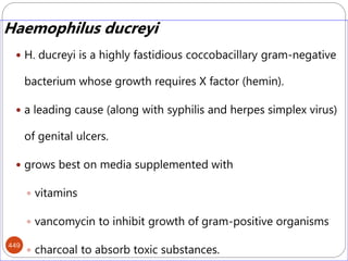 449
Haemophilus ducreyi
 H. ducreyi is a highly fastidious coccobacillary gram-negative
bacterium whose growth requires X factor (hemin).
 a leading cause (along with syphilis and herpes simplex virus)
of genital ulcers.
 grows best on media supplemented with
 vitamins
 vancomycin to inhibit growth of gram-positive organisms
 charcoal to absorb toxic substances.
 