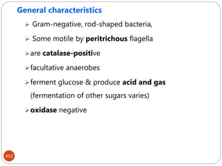 452
General characteristics
 Gram-negative, rod-shaped bacteria,
 Some motile by peritrichous flagella
are catalase-positive
facultative anaerobes
ferment glucose & produce acid and gas
(fermentation of other sugars varies)
oxidase negative
 