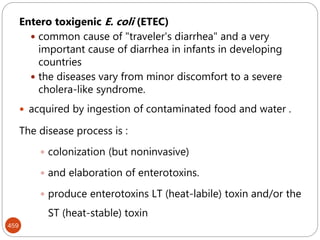 459
Entero toxigenic E. coli (ETEC)
 common cause of "traveler's diarrhea" and a very
important cause of diarrhea in infants in developing
countries
 the diseases vary from minor discomfort to a severe
cholera-like syndrome.
 acquired by ingestion of contaminated food and water .
The disease process is :
 colonization (but noninvasive)
 and elaboration of enterotoxins.
 produce enterotoxins LT (heat-labile) toxin and/or the
ST (heat-stable) toxin
 
