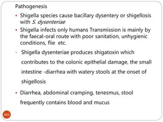 463
Pathogenesis
 Shigella species cause bacillary dysentery or shigellosis
with S. dysenteriae
 Shigella infects only humans Transmission is mainly by
the faecal-oral route with poor sanitation, unhygienic
conditions, flie etc.
 Shigella dysenteriae produces shigatoxin which
contributes to the colonic epithelial damage, the small
intestine -diarrhea with watery stools at the onset of
shigellosis
 Diarrhea, abdominal cramping, tenesmus, stool
frequently contains blood and mucus
 
