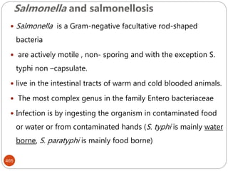 Salmonella and salmonellosis
465
 Salmonella is a Gram-negative facultative rod-shaped
bacteria
 are actively motile , non- sporing and with the exception S.
typhi non –capsulate.
 live in the intestinal tracts of warm and cold blooded animals.
 The most complex genus in the family Entero bacteriaceae
 Infection is by ingesting the organism in contaminated food
or water or from contaminated hands (S. typhi is mainly water
borne, S. paratyphi is mainly food borne)
 