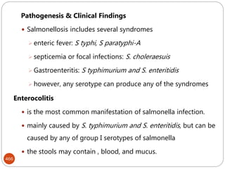 466
Pathogenesis & Clinical Findings
 Salmonellosis includes several syndromes
 enteric fever: S typhi, S paratyphi-A
 septicemia or focal infections: S. choleraesuis
 Gastroenteritis: S typhimurium and S. enteritidis
 however, any serotype can produce any of the syndromes
Enterocolitis
 is the most common manifestation of salmonella infection.
 mainly caused by S. typhimurium and S. enteritidis, but can be
caused by any of group I serotypes of salmonella
 the stools may contain , blood, and mucus.
 