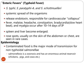 467
"Enteric Fevers" (Typhoid Fever)
 S. typhi, S. paratyphi-A, and S. schottmuelleri
 systemic spread of the organisms
 release endotoxin, responsible for cardiovascular “collapsus”
 fever, malaise, headache, constipation, bradycardia(slow heart
beat), and myalgia occur after 10–14 days of IP
 spleen and liver become enlarged.
 rose spots, usually on the skin of the abdomen or chest, are
seen in rare cases.
Epidemiology
 Contaminated food is the major mode of transmission for
non-typhoidal salmonellae
 salmonellosis is a zoonosis and has an enormous animal reservoir
(chickens, pigs, and cows etc.)
 