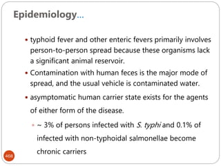 Epidemiology…
468
 typhoid fever and other enteric fevers primarily involves
person-to-person spread because these organisms lack
a significant animal reservoir.
 Contamination with human feces is the major mode of
spread, and the usual vehicle is contaminated water.
 asymptomatic human carrier state exists for the agents
of either form of the disease.
 ~ 3% of persons infected with S. typhi and 0.1% of
infected with non-typhoidal salmonellae become
chronic carriers
 