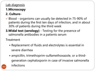 469
Lab diagnosis
1.Microscopy
2. Culture-
 Blood - organisms can usually be detected in 75-90% of
patients during the first ten days of infection, and in about
30% of patients during the third week
3.Widal test (serology) - Testing for the presence of
salmonella antibodies in a patients serum
Treatment
 Replacement of fluids and electrolytes is essential in
severe diarrhea
 ampicillin, trimethoprim-sulfamethoxazole, or a third-
generation cephalosporin in case of invasive salmonella
infections
 
