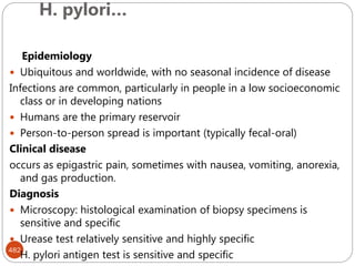 H. pylori…
482
Epidemiology
 Ubiquitous and worldwide, with no seasonal incidence of disease
Infections are common, particularly in people in a low socioeconomic
class or in developing nations
 Humans are the primary reservoir
 Person-to-person spread is important (typically fecal-oral)
Clinical disease
occurs as epigastric pain, sometimes with nausea, vomiting, anorexia,
and gas production.
Diagnosis
 Microscopy: histological examination of biopsy specimens is
sensitive and specific
 Urease test relatively sensitive and highly specific
 H. pylori antigen test is sensitive and specific
 