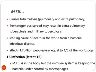 MTB…
491
 Causes tuberculosis (pulmonary and extra pulmonary)
 hematogenous spread may result in extra pulmonary
tuberculosis and milliary tuberculosis
 leading cause of death in the world from a bacterial
infectious disease.
 affects 1.7billion people/year equal to 1/3 of the world pop.
TB infection (latent TB)
 M.TB. is in the body but the immune system is keeping the
bacteria under control by macrophages
 