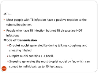 492
MTB…
 Most people with TB infection have a positive reaction to the
tuberculin skin test.
 People who have TB infection but not TB disease are NOT
infectious
Mode of transmission
 Droplet nuclei generated by during talking, coughing, and
sneezing inhaled
 Droplet nuclei contains > 3 bacilli.
 Sneezing generates the most droplet nuclei by far, which can
spread to individuals up to 10 feet away.
 
