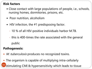 493
Risk factors
 Close contact with large populations of people, i.e., schools,
nursing homes, dormitories, prisons, etc.
 Poor nutrition, alcoholism
 HIV infection, the #1 predisposing factor.
• 10 % of all HIV-positive individuals harbor M.TB.
• this is 400-times the rate associated with the general
public
Pathogenesis:
 M. tuberculosis produces no recognized toxins.
 The organism is capable of multiplying intra-cellularly
stimulating CMI & hypersensitivity which leads to tissue
 