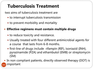 Mycobacterium tuberculosis
494
Tuberculosis Treatment
two aims of tuberculosis treatment are
 to interrupt tuberculosis transmission
 to prevent morbidity and mortality
 Effective regimens must contain multiple drugs
 to reduce toxicity and resistance.
 Usually treated with four different antimicrobial agents for
a course that lasts from 6-8 months.
 first-line of drugs include rifampin (RIF), isoniazid (INH),
pyrazinamide (PZA) and ethambutol (EMB) or streptomycin
(SM)
 In non compliant patients, directly observed therapy (DOT) is
important
 