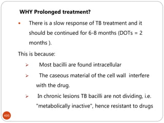 495
WHY Prolonged treatment?
 There is a slow response of TB treatment and it
should be continued for 6-8 months (DOTs = 2
months ).
This is because:
 Most bacilli are found intracellular
 The caseous material of the cell wall interfere
with the drug.
 In chronic lesions TB bacilli are not dividing, i.e.
"metabolically inactive", hence resistant to drugs
 