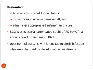 Mycobacterium tuberculosis
496
Prevention
The best way to prevent tuberculosis is
 to diagnose infectious cases rapidly and
 administer appropriate treatment until cure
 BCG vaccination-an attenuated strain of M. bovis first
administered to humans in 1921
 treatment of persons with latent tuberculosis infection
who are at high risk of developing active disease.
 