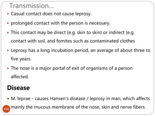 Transmission…
499
 Casual contact does not cause leprosy.
 prolonged contact with the person is necessary.
 This contact may be direct (e.g. skin to skin) or indirect (e.g.
contact with soil, and fomites such as contaminated clothes
 Leprosy has a long incubation period, an average of about three to
five years.
 The nose is a major portal of exit of organisms of a person
affected.
Disease
 M. leprae - causes Hansen’s disease / leprosy in man, which affects
mainly the mucous membrane of the nose, skin and nerve fibers.
 