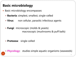 5
Basic microbiology
 Basic microbiology encompasses
 Bacteria: simplest, smallest, single-celled
 Virus: non cellular, parasitic infectious agents
 Fungi: microscopic (molds & yeasts)
macroscopic (mushrooms & puff balls)
 Protozoa: single-celled
 Phycology: studies simple aquatic organisms (seaweeds)
5
 