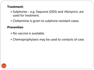 502
Treatment:
 Sulphones - e.g. Dapsone (DDS) and rifampicin, are
used for treatment.
 Clofazimine is given to sulphone resistant cases.
Prevention
 No vaccine is available.
 Chemoprophylaxis may be used to contacts of case.
 