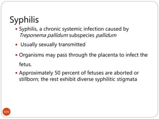 505
Syphilis
 Syphilis, a chronic systemic infection caused by
Treponema pallidum subspecies pallidum
 Usually sexually transmitted
 Organisms may pass through the placenta to infect the
fetus.
 Approximately 50 percent of fetuses are aborted or
stillborn; the rest exhibit diverse syphilitic stigmata
 