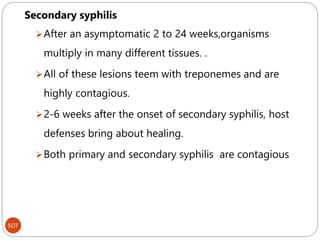 507
Secondary syphilis
After an asymptomatic 2 to 24 weeks,organisms
multiply in many different tissues. .
All of these lesions teem with treponemes and are
highly contagious.
2-6 weeks after the onset of secondary syphilis, host
defenses bring about healing.
Both primary and secondary syphilis are contagious
 