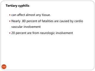 508
Tertiary syphilis
 can affect almost any tissue.
 Nearly 80 percent of fatalities are caused by cardio
vascular involvement
 20 percent are from neurologic involvement
 