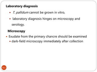 511
Laboratory diagnosis
 T. pallidum cannot be grown in vitro,
 laboratory diagnosis hinges on microscopy and
serology.
Microscopy
 Exudate from the primary chancre should be examined
 dark-field microscopy immediately after collection
 
