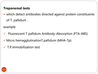 513
Treponemal tests
 which detect antibodies directed against protein constituents
of T. pallidum .
example
 Fluorescent T pallidum Antibody-Absorption (FTA-ABS)
 Micro hemagglutinationT.pallidum (MHA-Tp)
 T.P.immobilization test
 