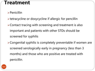 Venereal syphilis
514
Treatment
Penicillin
tetracycline or doxycycline if allergic for pencillin
Contact tracing with screening and treatment is also
important and patients with other STDs should be
screened for syphilis
Congenital syphilis is completely preventable if women are
screened serologically early in pregnancy (less than 3
months) and those who are positive are treated with
penicillin.
 