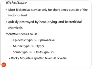 Rickettsiae
522
 Most Rickettsiae survive only for short times outside of the
vector or host
 quickly destroyed by heat, drying, and bactericidal
chemicals
Rickettsia species cause
- Epidemic typhus- R.prowazekii
- Murine typhus- R.typhi
- Scrub typhus- R.tsutsugmushi
 Rocky Mountain spotted fever -R.ricketsii
 
