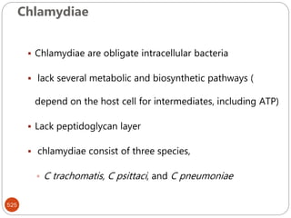 Chlamydiae
525
 Chlamydiae are obligate intracellular bacteria
 lack several metabolic and biosynthetic pathways (
depend on the host cell for intermediates, including ATP)
 Lack peptidoglycan layer
 chlamydiae consist of three species,
 C trachomatis, C psittaci, and C pneumoniae
 