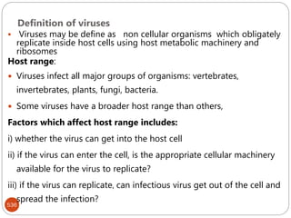 Definition of viruses
536
 Viruses may be define as non cellular organisms which obligately
replicate inside host cells using host metabolic machinery and
ribosomes
Host range:
 Viruses infect all major groups of organisms: vertebrates,
invertebrates, plants, fungi, bacteria.
 Some viruses have a broader host range than others,
Factors which affect host range includes:
i) whether the virus can get into the host cell
ii) if the virus can enter the cell, is the appropriate cellular machinery
available for the virus to replicate?
iii) if the virus can replicate, can infectious virus get out of the cell and
spread the infection?
 
