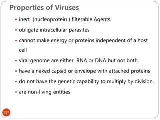 Properties of Viruses
537
 inert (nucleoprotein ) filterable Agents
 obligate intracellular parasites
 cannot make energy or proteins independent of a host
cell
 viral genome are either RNA or DNA but not both.
 have a naked capsid or envelope with attached proteins
 do not have the genetic capability to multiply by division.
 are non-living entities
 