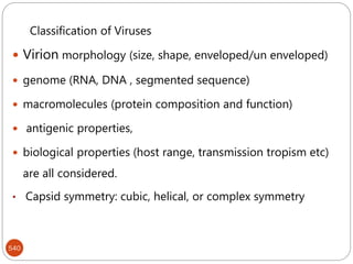 540
Classification of Viruses
 Virion morphology (size, shape, enveloped/un enveloped)
 genome (RNA, DNA , segmented sequence)
 macromolecules (protein composition and function)
 antigenic properties,
 biological properties (host range, transmission tropism etc)
are all considered.
• Capsid symmetry: cubic, helical, or complex symmetry
 