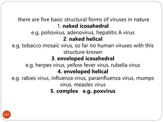 there are five basic structural forms of viruses in nature
1. naked icosahedral
e.g. poliovirus, adenovirus, hepatitis A virus
2. naked helical
e.g. tobacco mosaic virus, so far no human viruses with this
structure known
3. enveloped icosahedral
e.g. herpes virus, yellow fever virus, rubella virus
4. enveloped helical
e.g. rabies virus, influenza virus, parainfluenza virus, mumps
virus, measles virus
5. complex e.g. poxvirus
547
 